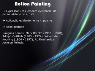 Action Painting
 Expressar um elemento existencial da
personalidade do artista;

 Aplicação evidentemente impulsiva;

 Telas gestuais;

Alguns nomes: Mark Rothko (1903 - 1970),
Adolph Gottlieb (1903 - 1974), Willem de
Kooning (1904 - 1997), Ad Reinhardt e
Jackson Pollock.
 