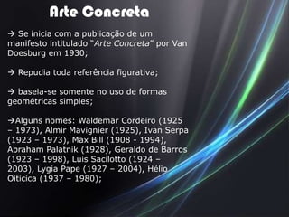 Arte Concreta
 Se inicia com a publicação de um
manifesto intitulado “Arte Concreta” por Van
Doesburg em 1930;

 Repudia toda referência figurativa;

 baseia-se somente no uso de formas
geométricas simples;

Alguns nomes: Waldemar Cordeiro (1925
– 1973), Almir Mavignier (1925), Ivan Serpa
(1923 – 1973), Max Bill (1908 - 1994),
Abraham Palatnik (1928), Geraldo de Barros
(1923 – 1998), Luis Sacilotto (1924 –
2003), Lygia Pape (1927 – 2004), Hélio
Oiticica (1937 – 1980);
 