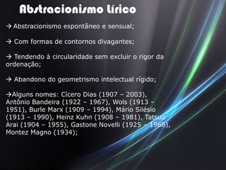 Abstracionismo Lírico
 Abstracionismo espontâneo e sensual;

 Com formas de contornos divagantes;

 Tendendo à circularidade sem excluir o rigor da
ordenação;

 Abandono do geometrismo intelectual rígido;

Alguns nomes: Cícero Dias (1907 – 2003),
Antônio Bandeira (1922 – 1967), Wols (1913 –
1951), Burle Marx (1909 – 1994), Mário Silésio
(1913 – 1990), Heinz Kuhn (1908 – 1981), Tatsuo
Arai (1904 – 1955), Gastone Novelli (1925 – 1968),
Montez Magno (1934);
 
