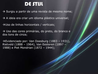 DE STIJL
 Surgiu a partir de uma revista de mesmo nome;

 A ideia era criar um idioma plástico universal;

Uso de linhas horizontais / verticais;

 Uso das cores primárias, do preto, do branco e
dos tons de cinza;

Evidenciado por: Van Doesburg (1883 – 1931),
Rietveld (1888 – 1964), Van Eesteren (1897 –
1988) e Piet Mondrian (1872 – 1944);
 