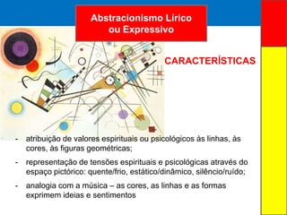 ARTE ABSTRATA
- atribuição de valores espirituais ou psicológicos às linhas, às
cores, às figuras geométricas;
- representação de tensões espirituais e psicológicas através do
espaço pictórico: quente/frio, estático/dinâmico, silêncio/ruído;
- analogia com a música – as cores, as linhas e as formas
exprimem ideias e sentimentos
Abstracionismo Lírico
ou Expressivo
CARACTERÍSTICAS
 
