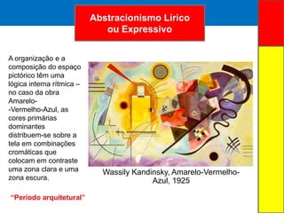 ARTE ABSTRATAAbstracionismo Lírico
ou Expressivo
Wassily Kandinsky, Amarelo-Vermelho-
Azul, 1925
A organização e a
composição do espaço
pictórico têm uma
lógica interna rítmica –
no caso da obra
Amarelo-
-Vermelho-Azul, as
cores primárias
dominantes
distribuem-se sobre a
tela em combinações
cromáticas que
colocam em contraste
uma zona clara e uma
zona escura.
“Período arquitetural”
 