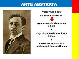 ARTE ABSTRATA
Wassily Kandinsky
Iniciador e teorizador
A pintura podia viver sem o
objeto
+
Jogo dinâmico de manchas e
linhas
+
Expressão abstrata das
pulsões espirituais do Homem
 