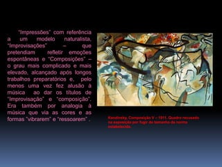 Kandinsky, Composição V – 1911. Quadro recusado na exposição por fugir do tamanho da norma estabelecida.“Impressões”com referência a um modelo naturalista, “Improvisações” – que pretendiam  refletir emoções espontâneas e “Composições” – o grau mais complicado e mais elevado, alcançado após longos trabalhos preparatórios e,  pelo menos uma vez fez alusão à música  ao dar os títulos de  “Improvisação”e “composição”. Era também por analogia à música que via as cores e as formas ”vibrarem” e “ressoarem” .
