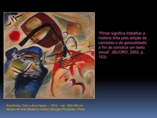 Kandinsky, Com o Arco Negro – 1912 – ost, 188x196 cm. Museu de Arte Moderna Centre Georges Pompidou. Paris.“Pintar significa trabalhar a matéria tinta pela adição de camadas e de gestualidade, a fim de construir um texto visual”. (BUORO, 2002, p. 153)