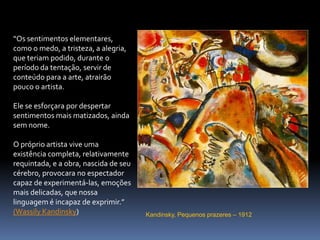 Kandinsky, Pequenos prazeres – 1912“Os sentimentos elementares, como o medo, a tristeza, a alegria, que teriam podido, durante o período da tentação, servir de conteúdo para a arte, atrairão pouco o artista.Ele se esforçara por despertar sentimentos mais matizados, ainda sem nome. O próprio artista vive uma existência completa, relativamente requintada, e a obra, nascida de seu cérebro, provocara no espectador capaz de experimentá-las, emoções mais delicadas, que nossa linguagem é incapaz de exprimir.”(Wassily Kandinsky)