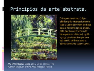 Princípios da arte abstrata.O impressionismo (1874-1886) e pós-impressionismo (1885-1900) serviram de base para o fovismo (1900-1908), este por sua vez serviu de base para o cubismo ( 1908-1914), que também por sua vez serviu de base para o abstracionismo (1910-1950). The White WaterLilies. 1899. Oiloncanvas. ThePushkinMuseumof Fine Arts, Moscow, Rússia