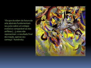 “Os que duvidam do futuro da arte abstrata fundamentam seu juízo sobre um estágio evolutivo comparável ao dos anfíbios [...]; estes não representam  o resultado final da criação, apenas seu começo.” Kandinsky