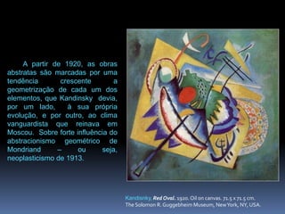 Kandisnky, Red Oval. 1920. Oil on canvas. 71.5 x 71.5 cm. The Solomon R. Guggebheim Museum, New York, NY, USA. A partir de 1920, as obras abstratas são marcadas poruma tendência crescente a geometrização de cada um dos elementos, que Kandinsky  devia, por um lado,  à sua própria evolução, e por outro, ao clima vanguardista que reinava em Moscou.  Sobre forte influência do abstracionismo geométrico de Mondriand – ou seja, neoplasticismo de 1913.
