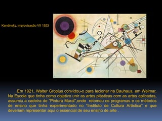  Em 1921, Walter Gropius convidou-o para lecionar na Bauhaus, em Weimar. Na Escola que tinha como objetivo unir as artes plásticas com as artes aplicadas, assumiu a cadeira de “Pintura Mural”,onde  retomou os programas e os métodos de ensino que tinha experimentado no “Instituto de Cultura Artística” e que deveriam representar aqui o essencial de seu ensino de arte . Improvisação VII 1923Kandinsky, Improvisação VII 1923