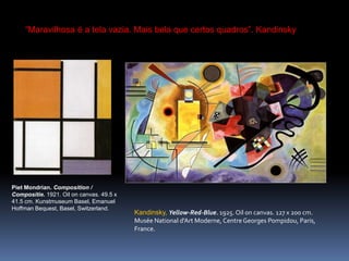 Kandinsky, Yellow-Red-Blue. 1925. Oiloncanvas. 127 x 200 cm. MuséeNational d'ArtModerne, Centre Georges Pompidou, Paris, France. PietMondrian. Composition / Compositie. 1921. Oiloncanvas. 49.5 x 41.5 cm. KunstmuseumBasel, Emanuel Hoffman Bequest, Basel, Switzerland. “Maravilhosa é a tela vazia. Mais bela que certos quadros”. Kandinsky