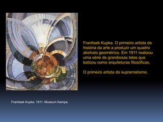 FrantisekKupka. O primeiro artista da história da arte a produzir um quadro abstrato geométrico. Em 1911 realizou uma série de grandiosas telas que batizou como arquiteturas filosóficas.O primeiro artista do suprematismo.FrantisekKupka. 1911. MuseumKampa.