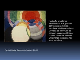 FrantisekKupka. Os discos de Newton, 1911/12.Kupka foi um eterno estudioso da arte, passou por várias academias, escolas e ateliês de artistas. Dedicou-se ao estudo da cor com suas experiências com os discos de Newton, uma marga registrada nos seus trabalhos.