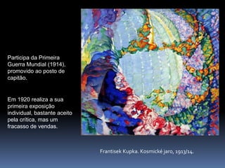 Participa da Primeira Guerra Mundial (1914), promovido ao posto de capitão. Em 1920 realiza a sua primeira exposição individual, bastante aceito pela crítica, mas um fracasso de vendas.FrantisekKupka. Kosmickéjaro, 1913/14.