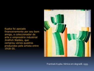 Kupka foi apoiado financeiramente por seu bom amigo, o coleccionador de arte e empresário industrial Jindřich Waldes, que comprou vários quadros produzidos pelo artista entre 1918-35.FrantisekKupka. Vértice em degradê. 1935.