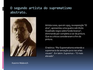O segundo artista do suprematismo abstrato.Artista russo, que em 1913, na exposição “O alvo”, apresentou uma quatro sob título: Quadrado negro sobre fundo branco”, eliminando por completo a cor da pintura. Que os críticos consideraram o fim da pintura.O teórico: “Por Suprematismo entendo a supremacia da sensação pura nas artes visuais”.  Em latim: Supremus – “O mais elevado”.KasimirMalevich