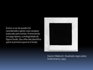 Excluir a cor do quadro foi considerado o gesto mais corajoso praticado pelo artista. Promovendo um jogo óptico, a ambigüidade de figura-fundo. Seu olho não identifica quem é primeiro quem é o fundo. KasimirMalevich. Quadrado negro sobre fundo branco, 1913.