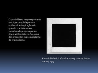 O quadrilátero negro representa o eclipse do sol da pintura ocidental. A inspiração veio quando o artista estava trabalhando projetos para a ópera Vitória sobre o Sol, uma das produções mais importantes da era moderna.KasimirMalevich. Quadrado negro sobre fundo branco, 1913.