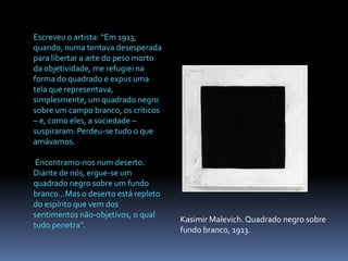 Escreveu o artista: “Em 1913, quando, numa tentava desesperada para libertar a arte do peso morto da objetividade, me refugiei na forma do quadrado e expus uma tela que representava, simplesmente, um quadrado negro sobre um campo branco, os críticos – e, como eles, a sociedade – suspiraram: Perdeu-se tudo o que amávamos. Encontramo-nos num deserto. Diante de nós, ergue-se um quadrado negro sobre um fundo branco...Mas o deserto está repleto do espírito que vem dos sentimentos não-objetivos, o qual tudo penetra”.KasimirMalevich. Quadrado negro sobre fundo branco, 1913.