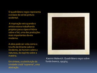 O quadrilátero negro representa o eclipse do sol da pintura ocidental. A inspiração veio quando o artista estava trabalhando projetos para a ópera Vitória sobre o Sol, uma das produções mais importantes da era moderna. A obra pode ser vista como o triunfo do Oriente sobre o Ocidente, do homem sobre a natureza, do espírito sobre a matéria. Em síntese, a substituição da trindade cristã “suprema”, uma abstração.KasimirMalevich. Quadrilátero negro sobre fundo branco, 1913/15.
