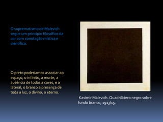 O suprematismo de Malevich segue um princípio filosófico da cor com conotação mística e científica.O preto poderíamos associar ao espaço, o infinito, a morte, a ausência de todas a cores, e a lateral, o branco a presença de toda a luz, o divino, o eterno.KasimirMalevich. Quadrilátero negro sobre fundo branco, 1913/15.