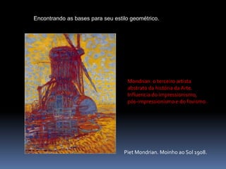                     Encontrando as bases para seu estilo geométrico.Mondrian: o terceiro artista abstrato da história da Arte. Influencia do impressionismo, pós-impressionismo e do fovismo.PietMondrian. Moinho ao Sol 1908.
