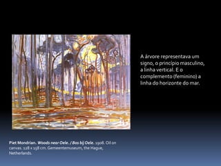 A árvore representava um signo, o princípio masculino, a linha vertical. E o complemento (feminino) a linha do horizonte do mar.PietMondrian. Woods nearOele. / BosbijOele. 1908. Oiloncanvas. 128 x 158 cm. Gemeentemuseum, theHague, Netherlands.
