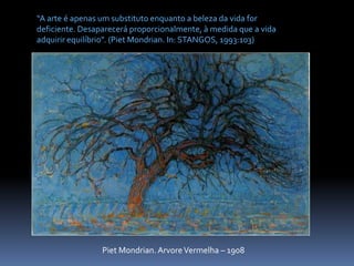 “A arte é apenas um substituto enquanto a beleza da vida for deficiente. Desaparecerá proporcionalmente, à medida que a vida adquirir equilíbrio”. (PietMondrian. In: STANGOS, 1993:103)PietMondrian. Arvore Vermelha – 1908