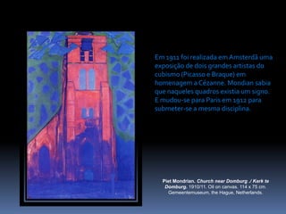 PietMondrian. ChurchnearDomburg ./ Kerk te Domburg. 1910/11. Oiloncanvas. 114 x 75 cm. Gemeentemuseum, theHague, Netherlands.Em 1911 foi realizada em Amsterdã uma exposição de dois grandes artistas do cubismo (Picasso e Braque) em homenagem a Cézanne. Mondian sabia que naqueles quadros existia um signo. E mudou-se para Paris em 1912 para  submeter-se a mesma disciplina.