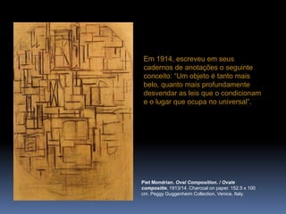 PietMondrian. Oval Composition. / Ovalecompositie. 1913/14. Charcoalonpaper. 152.5 x 100 cm. Peggy Guggenheim Collection, Venice, Italy.Em 1914, escreveu em seus cadernos de anotações o seguinte conceito: “Um objeto é tanto mais belo, quanto mais profundamente desvendar as leis que o condicionam e o lugar que ocupa no universal”.