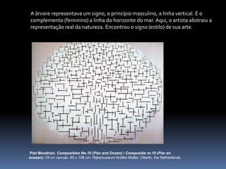 PietMondrian. Composition No.10 (PierandOcean) / Compositienr.10 (Pierenoceaan).Oiloncanvas. 85 x 108 cm. RijksmuseumKröller-Müller, Otterlo, theNetherlands.A árvore representava um signo, o princípio masculino, a linha vertical. E o complemento (feminino) a linha do horizonte do mar. Aqui, o artista abstraiu a representação real da natureza. Encontrou o signo (estilo) de sua arte.