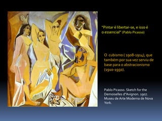 “Pintar é libertar-se, e isso é o essencial” (Pablo Picasso)O  cubismo ( 1908-1914), que também por sua vez serviu de base para o abstracionismo (1910-1950). Pablo Picasso. Sketch for the Demoiselles d”Avignon. 1907. Museu de Arte Moderna de Nova York.