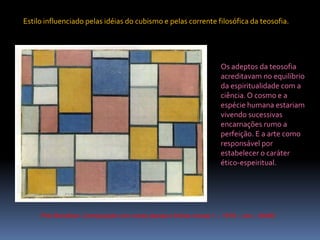 PietMondrian. Composição com cores planas e linhas cinzas 1 – 1918 – ost – 49x60Estilo influenciado pelas idéias do cubismo e pelas corrente filosófica da teosofia.Os adeptos da teosofia acreditavam no equilíbrio da espiritualidade com a ciência. O cosmo e a espécie humana estariam vivendo sucessivas encarnações rumo a perfeição. E a arte como responsável por estabelecer o caráter ético-espeiritual.