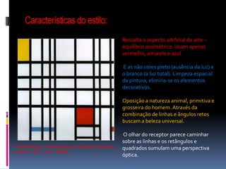 Características do estilo:Ressalta o aspecto artificial da arte – equilíbrio assimétrico. Usam apenas vermelho, amarelo e azul. E as não cores preto (ausência da luz) e o branco (a luz total). Limpeza espacial da pintura, elimina-se os elementos decorativos. Oposição a natureza animal, primitiva e grosseira do homem. Através da combinação de linhas e ângulos retos buscam a beleza universal. O olhar do receptor parece caminhar sobre as linhas e os retângulos e quadrados sumulam uma perspectiva óptica. PietMondrian. Composição em vermelho, amarelo e azul – 1921 – ost – 39x35