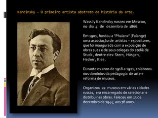 Kandinsky – O primeiro artista abstrato da história da arte.falecer no dia 13 de dezembro de 1944, em Neuilly-sur-Seine  aos 78 anos de idade . falecer no dia 13 de dezembro de 1944, em Neuilly-sur-Seine  aos 78 anos de idade . falecer no dia 13 de dezembro de 1944, em Neuilly-sur-Seine  aos 78 anos de idade . Wassily Kandinsky nasceu em Moscou, no  dia  4   de   dezembro de  1866.Em 1901, fundou a "Phalanx" (Falange)  uma associação de  artistas – expositores, que foi inaugurada com a exposição de obras suas e de seus colegas do ateliê de Stuck , dentre eles: Stern,  Hüsgen , Hecker , Klee. Durante os anos de 1918 a 1921, colaborou nos domínios da pedagogia  de arte e  reforma de museus. Organizou  22  museus em várias cidades  russas,  era encarregado de selecionar e distribuir as obras. Faleceu em 13 de dezembro de 1944, aos 78 anos.