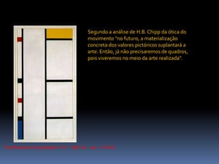 PietMondrian.Composição nº III – 1935-42 – ost – 101x55Segundo a análise de H.B.Chipp da ótica do movimento "no futuro, a materialização concreta dos valores pictóricos suplantará a arte. Então, já não precisaremos de quadros, pois viveremos no meio da arte realizada".
