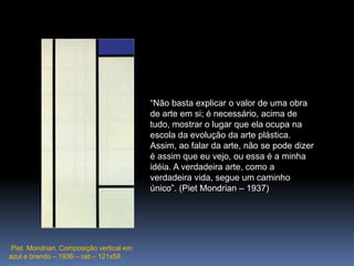 PietMondrian. Composição vertical em azul e brando – 1936 – ost – 121x59“Não basta explicar o valor de uma obra de arte em si; é necessário, acima de tudo, mostrar o lugar que ela ocupa na escola da evolução da arte plástica. Assim, ao falar da arte, não se pode dizer é assim que eu vejo, ou essa é a minha idéia. A verdadeira arte, como a verdadeira vida, segue um caminho único”. (PietMondrian – 1937)
