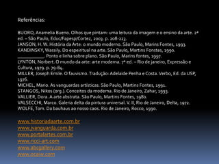 Referências:BUORO, Anamelia Bueno. Olhos que pintam: uma leitura da imagem e o ensino da arte. 2ª ed. – São Paulo, Educ/Fapesp/Cortez, 2003. p. 208-223.JANSON, H. W. História da Arte: o mundo moderno. São Paulo, Marins Fontes, 1993. KANDINSKY, Wassily. Do espeiritual na arte. São Paulo, Martins Fonstes, 1990.___________. Ponto e linha sobre plano. São Paulo, Marins fontes, 1997.LYNTON, Norbert. O mundo da arte: arte moderna. 7ª ed. – Rio de janeiro, Expressão e Cultura, 1979. p. 79-84.MILLER, Joseph Emile. O fauvismo. Tradução: Adelaide Penha e Costa. Verbo, Ed. da USP, 1976.MICHEL, Mario. As vanguardas artísticas. São Paulo, Martins Fontes, 1991.STANGOS, Nikos (0rg.). Conceitos da moderna. Rio de Janeiro, Zahar, 1993.VALLIER, Dora. A arte abstrata. São Paulo, Martins Fontes, 1980.VALSECCHI, Marco. Galeria delta da pintura universal. V. II, Rio de Janeiro, Delta, 1972.WOLFE, Tom. Da bauhaus ao nosso caos. Rio de Janeiro, Rocco, 1990.www.historiadaarte.com.brwww.jvanguarda.com.brwww.portalartes.com.brwww.ricci-art.comwww.abcgallery.comwww.ocaiw.com