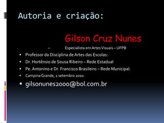 Autoria e criação:            Gilson Cruz Nunes –                  Especialista em Artes Visuais – UFPBProfessor da Disciplina de Artes das Escolas:Dr. Hortênsio de Sousa Ribeiro – Rede EstadualPe. Antonino e Dr. Francisco Brasileiro – Rede Municipal.Campina Grande, 1 setembro 2010.gilsonunes2000@bol.com.br
