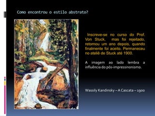 Como encontrou o estilo abstrato? Inscreve-se no curso do Prof. Von Stuck,  mas foi rejeitado,  retornou um ano depois, quando finalmente foi aceito. Permaneceu no ateliê de Stuck até 1900.A imagem ao lado lembra a influência do pós-impressinonismo.Wassily Kandinsky – A Cascata – 1900