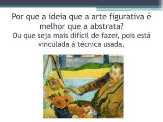 Por que a ideia que a arte figurativa é
melhor que a abstrata?
Ou que seja mais difícil de fazer, pois está
vinculada á técnica usada.
 