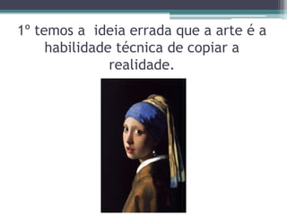 1º temos a ideia errada que a arte é a
habilidade técnica de copiar a
realidade.
 