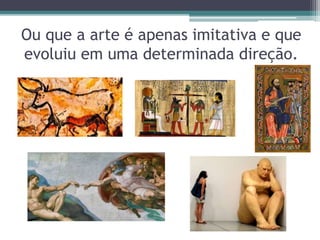 Ou que a arte é apenas imitativa e que
evoluiu em uma determinada direção.
 