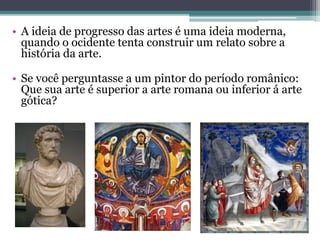 • A ideia de progresso das artes é uma ideia moderna,
quando o ocidente tenta construir um relato sobre a
história da arte.
• Se você perguntasse a um pintor do período românico:
Que sua arte é superior a arte romana ou inferior á arte
gótica?
 
