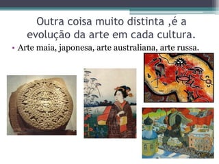 Outra coisa muito distinta ,é a
evolução da arte em cada cultura.
• Arte maia, japonesa, arte australiana, arte russa.
 