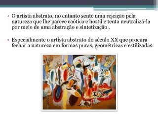 • O artista abstrato, no entanto sente uma rejeição pela
natureza que lhe parece caótica e hostil e tenta neutralizá-la
por meio de uma abstração e sintetização .
• Especialmente o artista abstrato do século XX que procura
fechar a natureza em formas puras, geométricas e estilizadas.
 