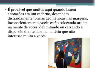• É provável que muitos aqui quando fazem
anotações em um caderno, desenham
distraidamente formas geométricas nas margens,
inconscientemente ,vocês estão colocando ordem
na mente de vocês, delimitando ou cercando a
dispersão diante de uma matéria que não
interessa muito a vocês.
 