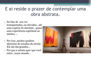 E ai reside o prazer de contemplar uma
obra abstrata.
• No fato de nos ver
transportados, ou elevados , até
uma espécie de absoluto , quase
uma experiência espiritual ou
mística ...
• Por isso ,muitos quadros
abstratos de meados do século
XX são tão grandes...
• Por que o artista quer que você
entre , nesse mundo .
 