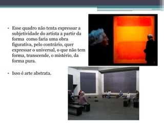 • Esse quadro não tenta expressar a
subjetividade do artista a partir da
forma como faria uma obra
figurativa, pelo contrário, quer
expressar o universal, o que não tem
forma, transcende, o mistério, da
forma pura.
• Isso é arte abstrata.
 