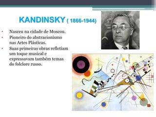 KANDINSKY ( 1866-1944)
• Nasceu na cidade de Moscou.
• Pioneiro do abstracionismo
nas Artes Plásticas.
• Suas primeiras obras refletiam
um toque musical e
expressavam também temas
do folclore russo.
 